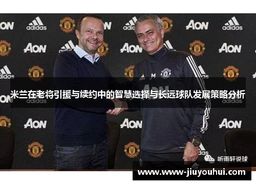 米兰在老将引援与续约中的智慧选择与长远球队发展策略分析