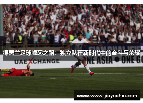 德黑兰足球崛起之路:独立队在新时代中的奋斗与荣耀 德黑兰足球崛起之路:独立队在新时代中的奋斗与荣耀