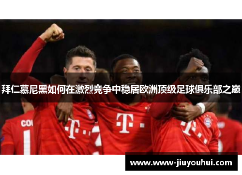 拜仁慕尼黑如何在激烈竞争中稳居欧洲顶级足球俱乐部之巅 拜仁慕尼黑如何在激烈竞争中稳居欧洲顶级足球俱乐部之巅