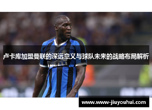 卢卡库加盟曼联的深远意义与球队未来的战略布局解析
