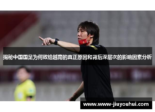 揭秘中国国足为何败给越南的真正原因和背后深层次的影响因素分析