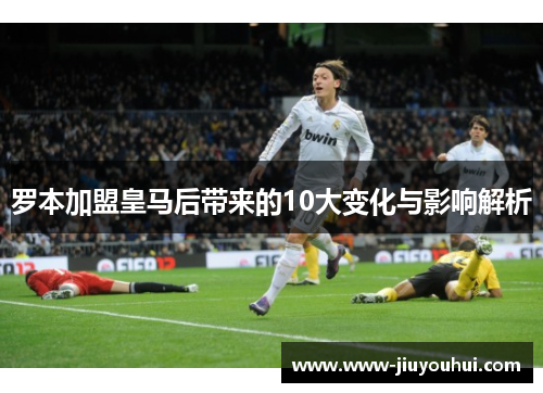 罗本加盟皇马后带来的10大变化与影响解析 罗本加盟皇马后带来的10大变化与影响解析