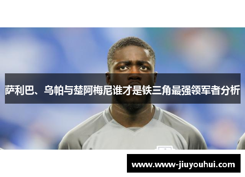 萨利巴、乌帕与楚阿梅尼谁才是铁三角最强领军者分析