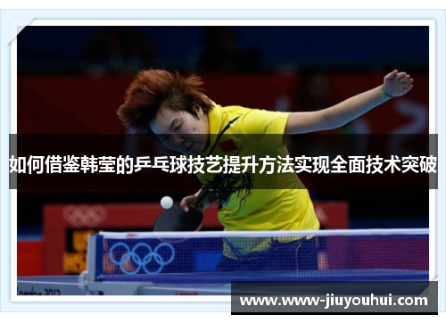 如何借鉴韩莹的乒乓球技艺提升方法实现全面技术突破