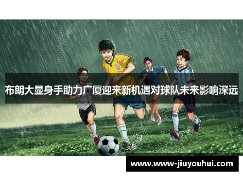 布朗大显身手助力广厦迎来新机遇对球队未来影响深远 布朗大显身手助力广厦迎来新机遇对球队未来影响深远