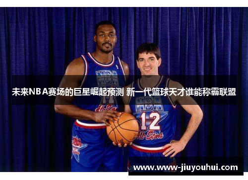 未来NBA赛场的巨星崛起预测 新一代篮球天才谁能称霸联盟 未来NBA赛场的巨星崛起预测 新一代篮球天才谁能称霸联盟