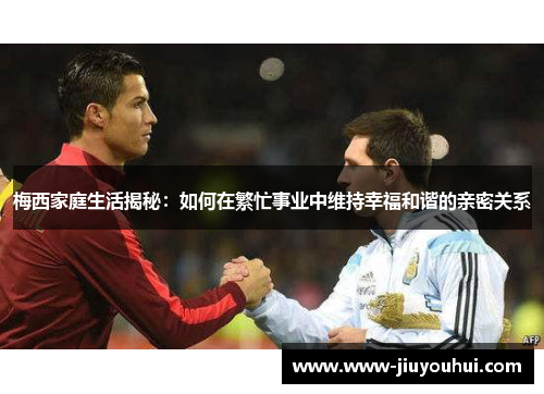 梅西家庭生活揭秘：如何在繁忙事业中维持幸福和谐的亲密关系