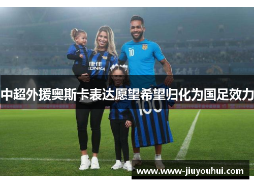 中超外援奥斯卡表达愿望希望归化为国足效力