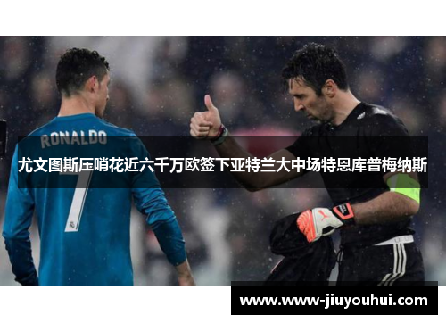 尤文图斯压哨花近六千万欧签下亚特兰大中场特恩库普梅纳斯