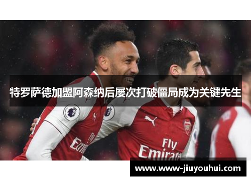 特罗萨德加盟阿森纳后屡次打破僵局成为关键先生