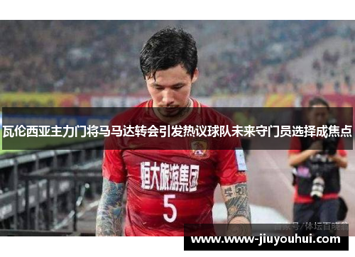 瓦伦西亚主力门将马马达转会引发热议球队未来守门员选择成焦点 瓦伦西亚主力门将马马达转会引发热议球队未来守门员选择成焦点