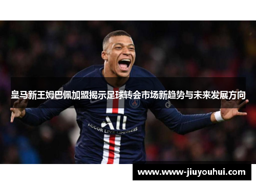 皇马新王姆巴佩加盟揭示足球转会市场新趋势与未来发展方向