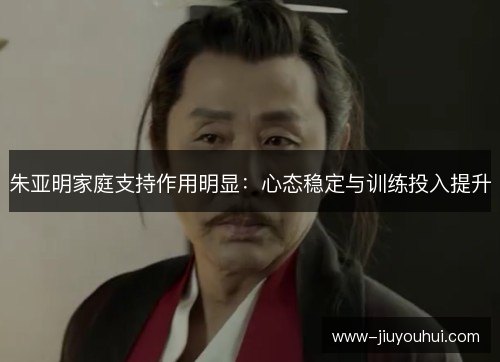 朱亚明家庭支持作用明显:心态稳定与训练投入提升 朱亚明家庭支持作用明显:心态稳定与训练投入提升