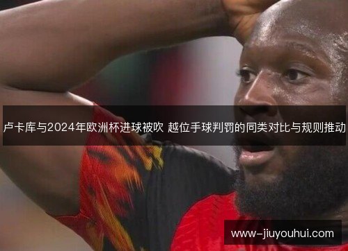 卢卡库与2024年欧洲杯进球被吹 越位手球判罚的同类对比与规则推动